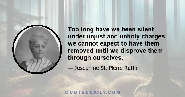 Too long have we been silent under unjust and unholy charges; we cannot expect to have them removed until we disprove them through ourselves.