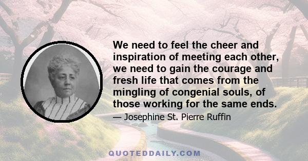 We need to feel the cheer and inspiration of meeting each other, we need to gain the courage and fresh life that comes from the mingling of congenial souls, of those working for the same ends.