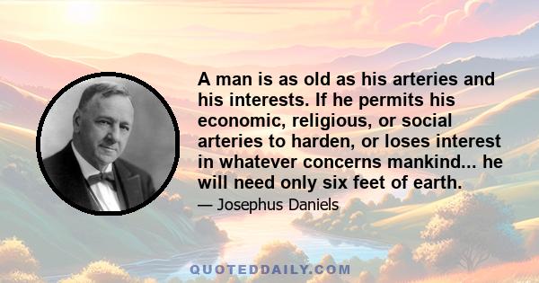 A man is as old as his arteries and his interests. If he permits his economic, religious, or social arteries to harden, or loses interest in whatever concerns mankind... he will need only six feet of earth.