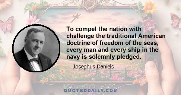 To compel the nation with challenge the traditional American doctrine of freedom of the seas, every man and every ship in the navy is solemnly pledged.