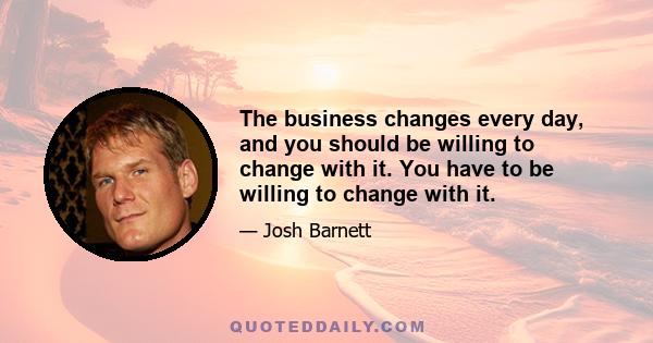 The business changes every day, and you should be willing to change with it. You have to be willing to change with it.