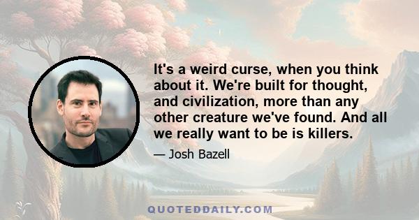 It's a weird curse, when you think about it. We're built for thought, and civilization, more than any other creature we've found. And all we really want to be is killers.