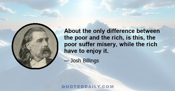 About the only difference between the poor and the rich, is this, the poor suffer misery, while the rich have to enjoy it.