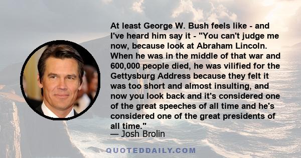 At least George W. Bush feels like - and I've heard him say it - You can't judge me now, because look at Abraham Lincoln. When he was in the middle of that war and 600,000 people died, he was vilified for the Gettysburg 