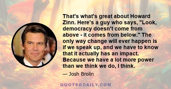 That's what's great about Howard Zinn. Here's a guy who says, Look, democracy doesn't come from above - it comes from below. The only way change will ever happen is if we speak up, and we have to know that it actually