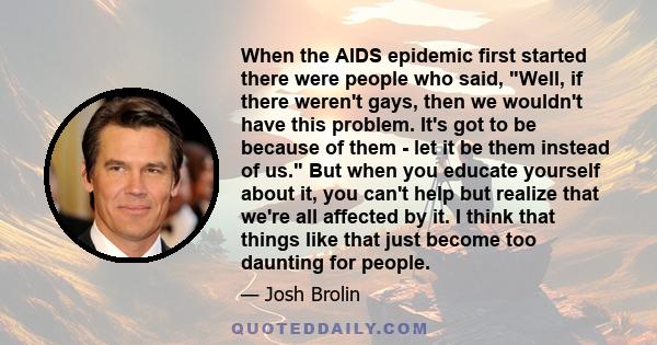 When the AIDS epidemic first started there were people who said, Well, if there weren't gays, then we wouldn't have this problem. It's got to be because of them - let it be them instead of us. But when you educate