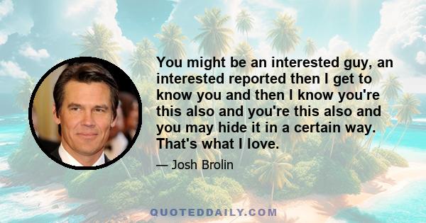 You might be an interested guy, an interested reported then I get to know you and then I know you're this also and you're this also and you may hide it in a certain way. That's what I love.