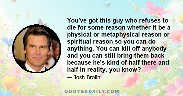 You've got this guy who refuses to die for some reason whether it be a physical or metaphysical reason or spiritual reason so you can do anything. You can kill off anybody and you can still bring them back because he's