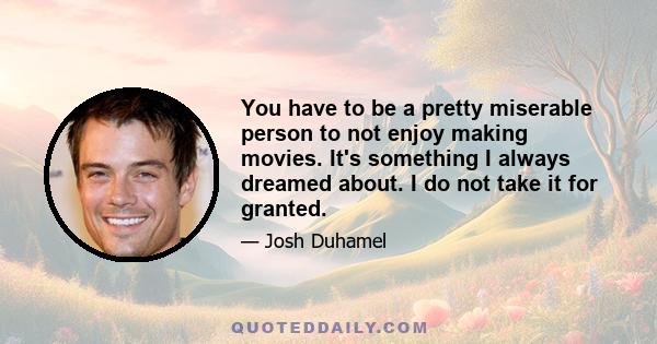 You have to be a pretty miserable person to not enjoy making movies. It's something I always dreamed about. I do not take it for granted.