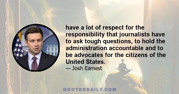 have a lot of respect for the responsibility that journalists have to ask tough questions, to hold the administration accountable and to be advocates for the citizens of the United States.