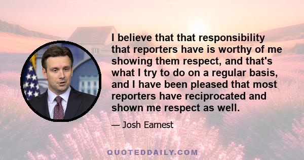 I believe that that responsibility that reporters have is worthy of me showing them respect, and that's what I try to do on a regular basis, and I have been pleased that most reporters have reciprocated and shown me