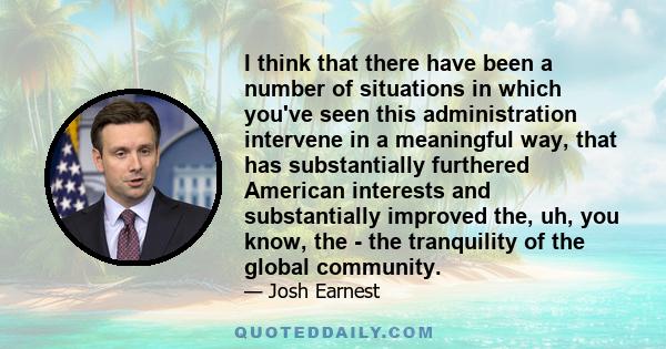 I think that there have been a number of situations in which you've seen this administration intervene in a meaningful way, that has substantially furthered American interests and substantially improved the, uh, you