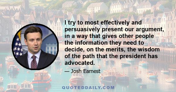 I try to most effectively and persuasively present our argument, in a way that gives other people the information they need to decide, on the merits, the wisdom of the path that the president has advocated.