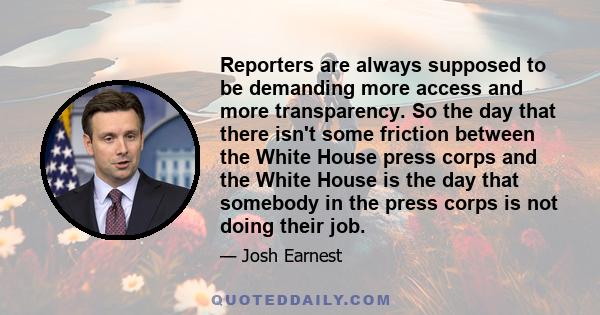 Reporters are always supposed to be demanding more access and more transparency. So the day that there isn't some friction between the White House press corps and the White House is the day that somebody in the press