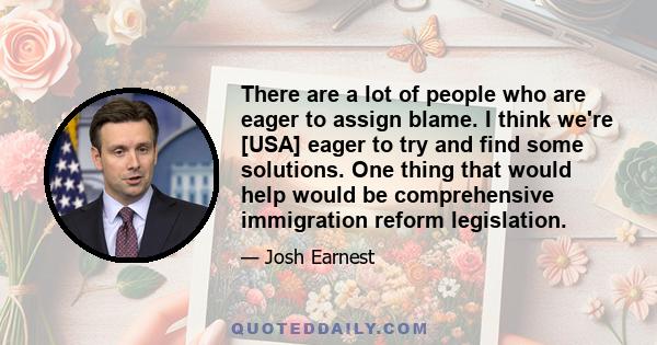 There are a lot of people who are eager to assign blame. I think we're [USA] eager to try and find some solutions. One thing that would help would be comprehensive immigration reform legislation.