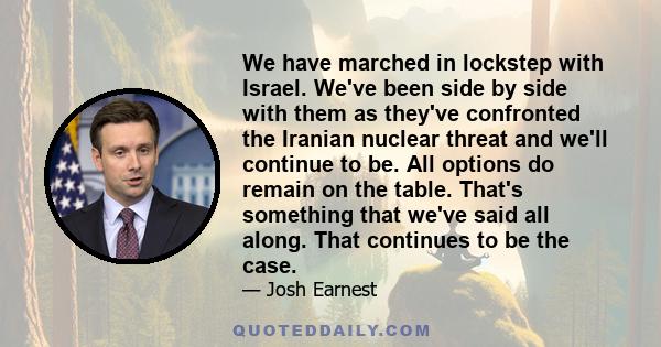 We have marched in lockstep with Israel. We've been side by side with them as they've confronted the Iranian nuclear threat and we'll continue to be. All options do remain on the table. That's something that we've said