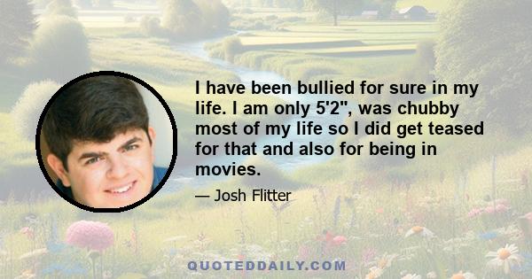 I have been bullied for sure in my life. I am only 5'2, was chubby most of my life so I did get teased for that and also for being in movies.