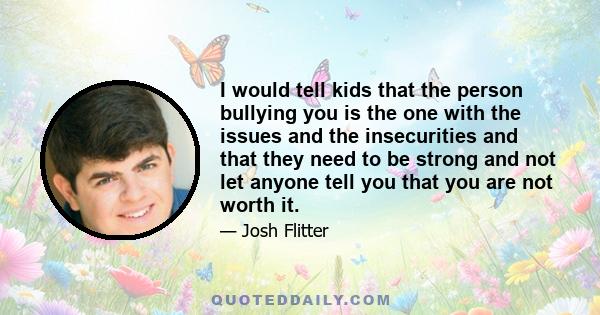 I would tell kids that the person bullying you is the one with the issues and the insecurities and that they need to be strong and not let anyone tell you that you are not worth it.