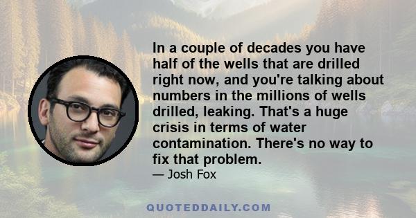 In a couple of decades you have half of the wells that are drilled right now, and you're talking about numbers in the millions of wells drilled, leaking. That's a huge crisis in terms of water contamination. There's no