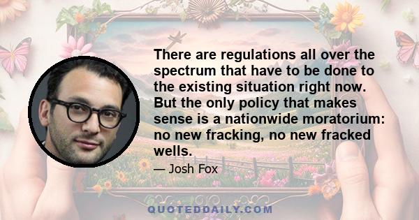 There are regulations all over the spectrum that have to be done to the existing situation right now. But the only policy that makes sense is a nationwide moratorium: no new fracking, no new fracked wells.