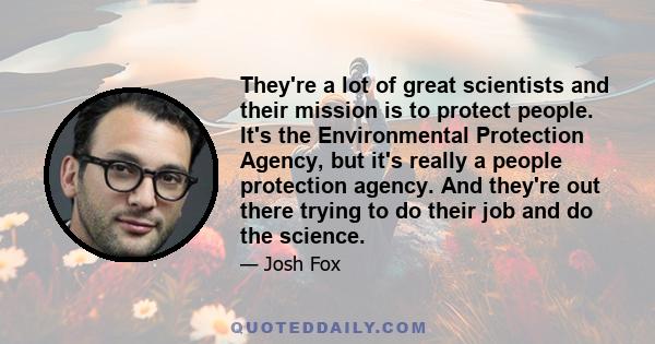 They're a lot of great scientists and their mission is to protect people. It's the Environmental Protection Agency, but it's really a people protection agency. And they're out there trying to do their job and do the