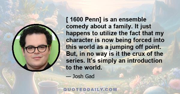 [ 1600 Penn] is an ensemble comedy about a family. It just happens to utilize the fact that my character is now being forced into this world as a jumping off point. But, in no way is it the crux of the series. It's