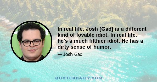 In real life, Josh [Gad] is a different kind of lovable idiot. In real life, he's a much filthier idiot. He has a dirty sense of humor.