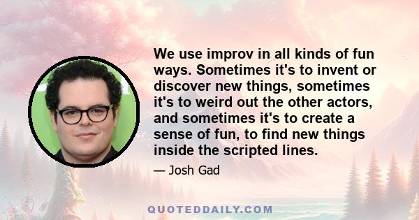 We use improv in all kinds of fun ways. Sometimes it's to invent or discover new things, sometimes it's to weird out the other actors, and sometimes it's to create a sense of fun, to find new things inside the scripted
