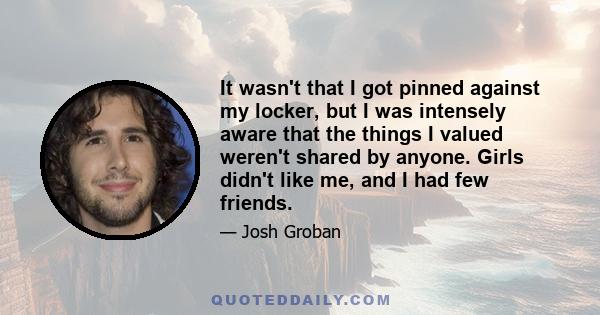 It wasn't that I got pinned against my locker, but I was intensely aware that the things I valued weren't shared by anyone. Girls didn't like me, and I had few friends.