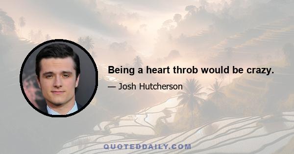 Being a heart throb would be crazy.