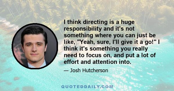 I think directing is a huge responsibility and it's not something where you can just be like, Yeah, sure, I'll give it a go! I think it's something you really need to focus on, and put a lot of effort and attention into.