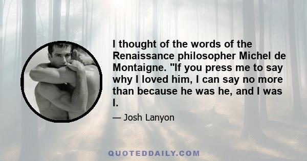 I thought of the words of the Renaissance philosopher Michel de Montaigne. If you press me to say why I loved him, I can say no more than because he was he, and I was I.