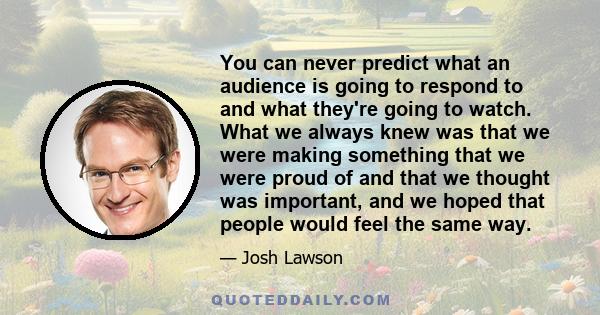 You can never predict what an audience is going to respond to and what they're going to watch. What we always knew was that we were making something that we were proud of and that we thought was important, and we hoped