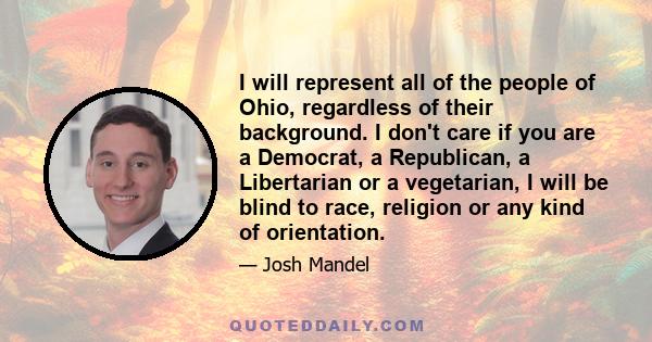 I will represent all of the people of Ohio, regardless of their background. I don't care if you are a Democrat, a Republican, a Libertarian or a vegetarian, I will be blind to race, religion or any kind of orientation.