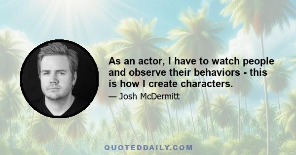 As an actor, I have to watch people and observe their behaviors - this is how I create characters.