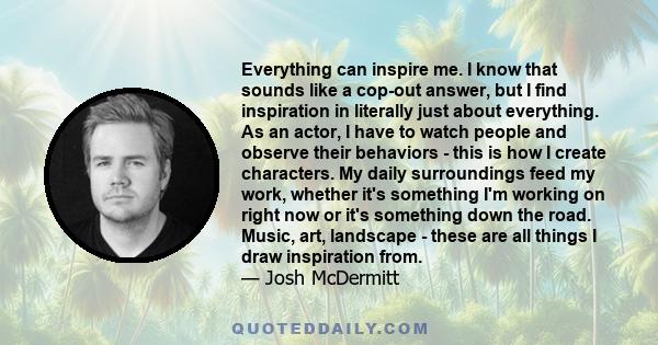 Everything can inspire me. I know that sounds like a cop-out answer, but I find inspiration in literally just about everything. As an actor, I have to watch people and observe their behaviors - this is how I create