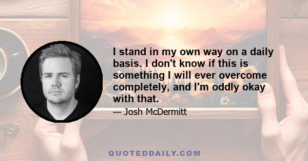 I stand in my own way on a daily basis. I don't know if this is something I will ever overcome completely, and I'm oddly okay with that.