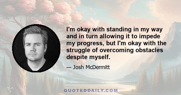 I'm okay with standing in my way and in turn allowing it to impede my progress, but I'm okay with the struggle of overcoming obstacles despite myself.