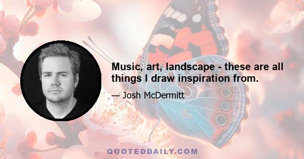 Music, art, landscape - these are all things I draw inspiration from.