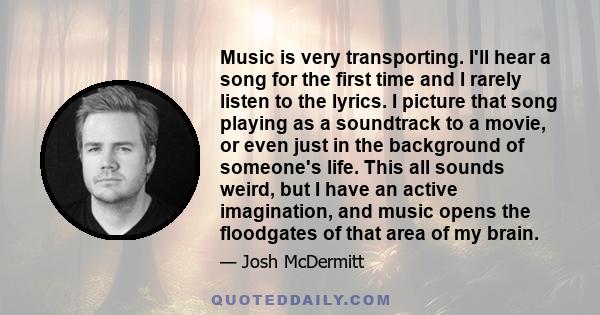 Music is very transporting. I'll hear a song for the first time and I rarely listen to the lyrics. I picture that song playing as a soundtrack to a movie, or even just in the background of someone's life. This all