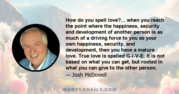 How do you spell love?... when you reach the point where the happiness, security and development of another person is as much of a driving force to you as your own happiness, security, and development, then you have a