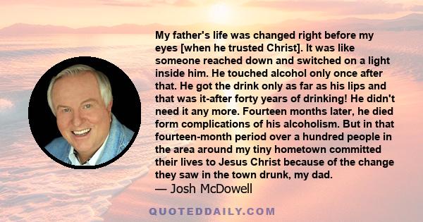 My father's life was changed right before my eyes [when he trusted Christ]. It was like someone reached down and switched on a light inside him. He touched alcohol only once after that. He got the drink only as far as