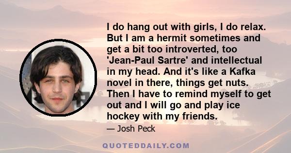 I do hang out with girls, I do relax. But I am a hermit sometimes and get a bit too introverted, too 'Jean-Paul Sartre' and intellectual in my head. And it's like a Kafka novel in there, things get nuts. Then I have to