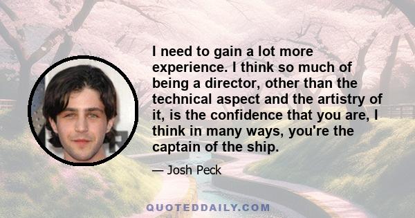 I need to gain a lot more experience. I think so much of being a director, other than the technical aspect and the artistry of it, is the confidence that you are, I think in many ways, you're the captain of the ship.