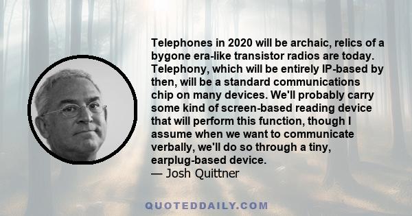 Telephones in 2020 will be archaic, relics of a bygone era-like transistor radios are today. Telephony, which will be entirely IP-based by then, will be a standard communications chip on many devices. We'll probably