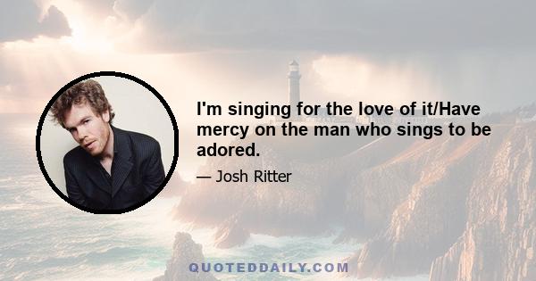 I'm singing for the love of it/Have mercy on the man who sings to be adored.