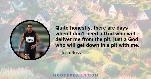 Quite honestly, there are days when I don't need a God who will deliver me from the pit, just a God who will get down in a pit with me.