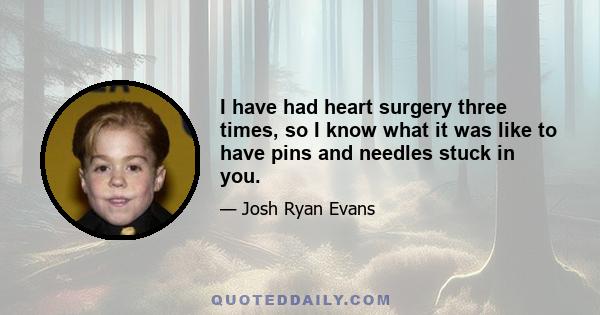 I have had heart surgery three times, so I know what it was like to have pins and needles stuck in you.