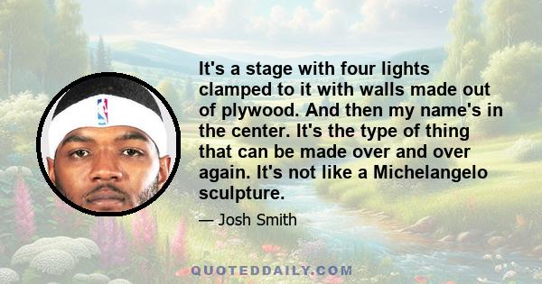 It's a stage with four lights clamped to it with walls made out of plywood. And then my name's in the center. It's the type of thing that can be made over and over again. It's not like a Michelangelo sculpture.