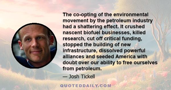 The co-opting of the environmental movement by the petroleum industry had a shattering effect. It crushed nascent biofuel businesses, killed research, cut off critical funding, stopped the building of new